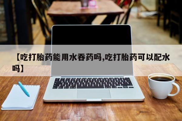 药流药购买方式【吃打胎药能用水吞药吗,吃打胎药可以配水吗】