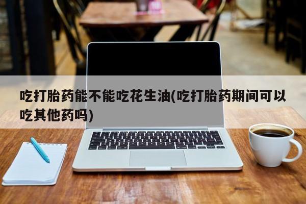 药流药购买方式吃打胎药能不能吃花生油(吃打胎药期间可以吃其他药吗)