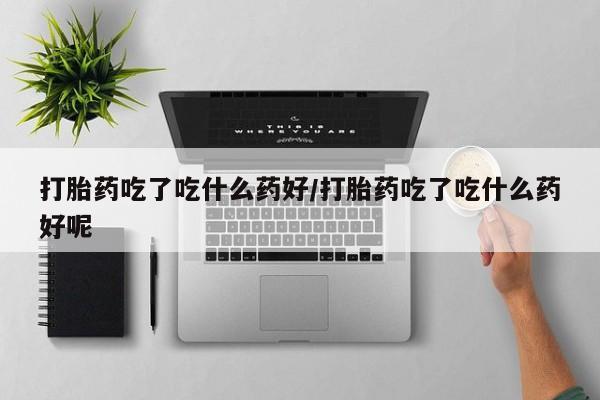 药流药购买方式打胎药吃了吃什么药好/打胎药吃了吃什么药好呢
