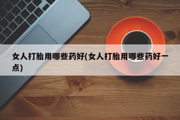 药流药购买方式女人打胎用哪些药好(女人打胎用哪些药好一点)