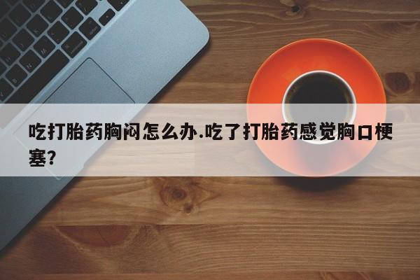 药流药购买方式吃打胎药胸闷怎么办.吃了打胎药感觉胸口梗塞？