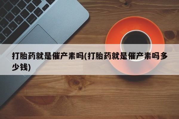 药流药购买方式打胎药就是催产素吗(打胎药就是催产素吗多少钱)