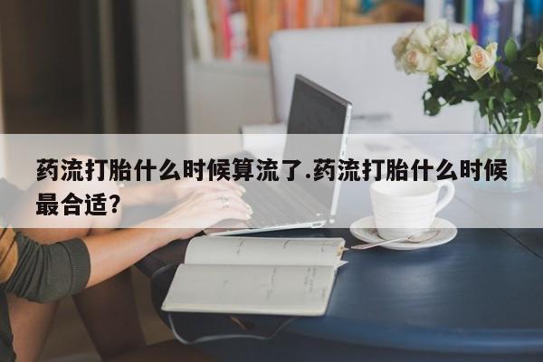 药流药购买方式药流打胎什么时候算流了.药流打胎什么时候最合适？