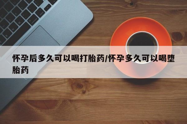 药流药购买方式怀孕后多久可以喝打胎药/怀孕多久可以喝堕胎药