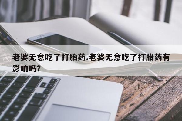 药流药购买方式老婆无意吃了打胎药.老婆无意吃了打胎药有影响吗？