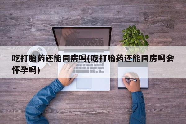 药流药购买方式吃打胎药还能同房吗(吃打胎药还能同房吗会怀孕吗)