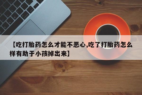 药流药购买方式【吃打胎药怎么才能不恶心,吃了打胎药怎么样有助于小孩掉出来】
