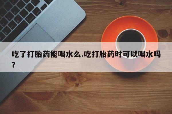药流药购买方式吃了打胎药能喝水么.吃打胎药时可以喝水吗？