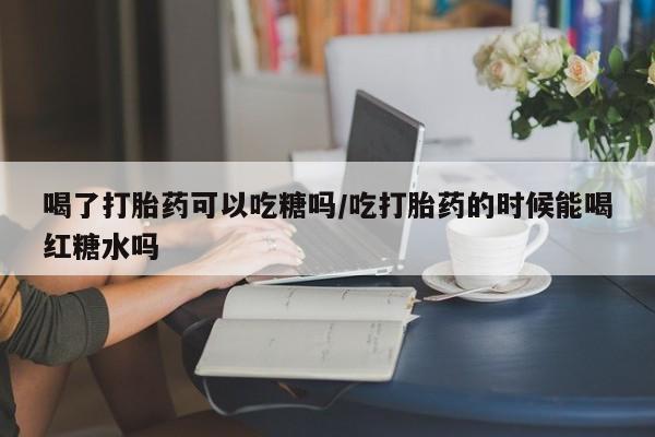 药流药购买方式喝了打胎药可以吃糖吗/吃打胎药的时候能喝红糖水吗