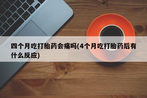 药流药购买方式四个月吃打胎药会痛吗(4个月吃打胎药后有什么反应)