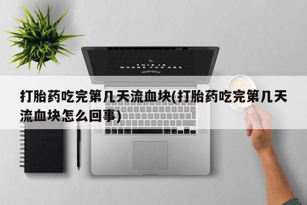 药流药购买方式打胎药吃完第几天流血块(打胎药吃完第几天流血块怎么回事)
