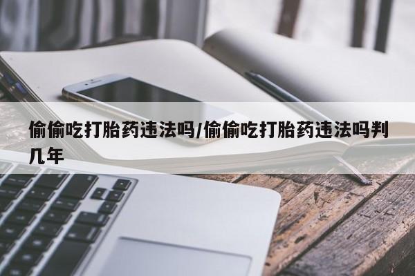 药流药购买方式偷偷吃打胎药违法吗/偷偷吃打胎药违法吗判几年