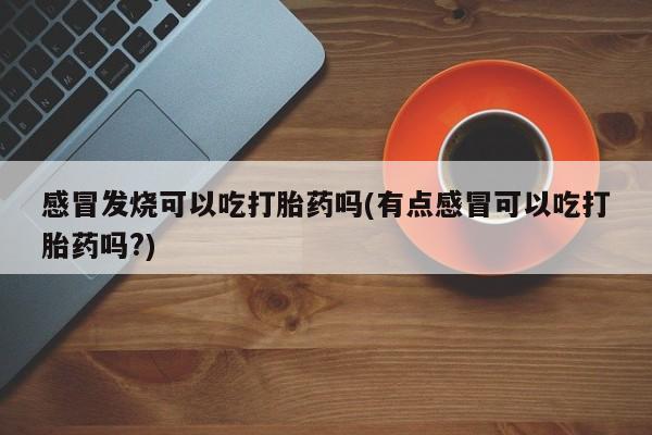 药流药购买方式感冒发烧可以吃打胎药吗(有点感冒可以吃打胎药吗?)