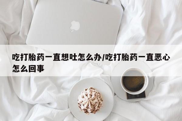 药流药购买方式吃打胎药一直想吐怎么办/吃打胎药一直恶心怎么回事