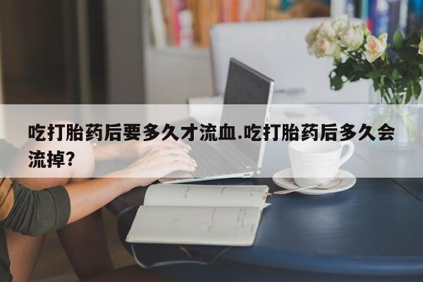 药流药购买方式吃打胎药后要多久才流血.吃打胎药后多久会流掉？