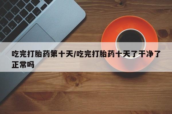 药流药购买方式吃完打胎药第十天/吃完打胎药十天了干净了正常吗
