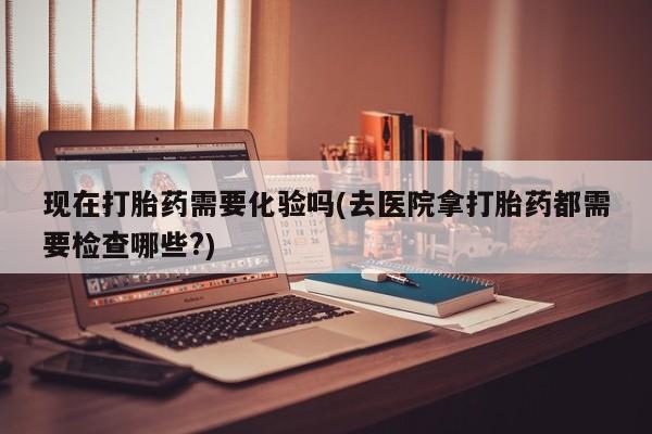 药流药购买方式现在打胎药需要化验吗(去医院拿打胎药都需要检查哪些?)