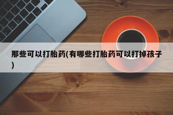 药流药购买方式那些可以打胎药(有哪些打胎药可以打掉孩子)
