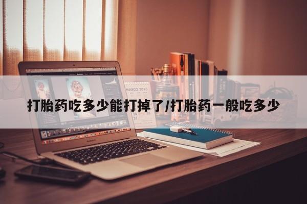 药流药购买方式打胎药吃多少能打掉了/打胎药一般吃多少