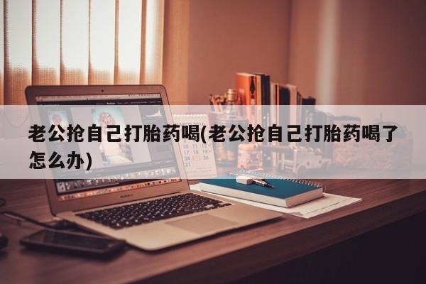 药流药购买方式老公抢自己打胎药喝(老公抢自己打胎药喝了怎么办)