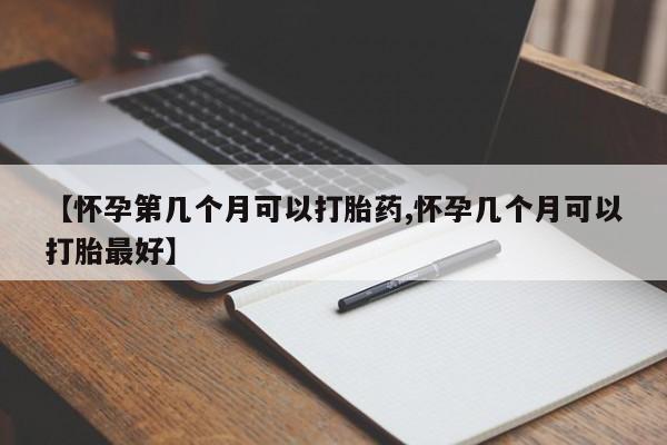 药流药购买方式【怀孕第几个月可以打胎药,怀孕几个月可以打胎最好】