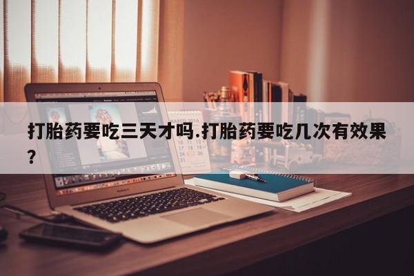 药流药购买方式打胎药要吃三天才吗.打胎药要吃几次有效果？