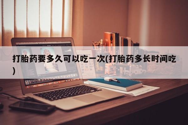 药流药购买方式打胎药要多久可以吃一次(打胎药多长时间吃)