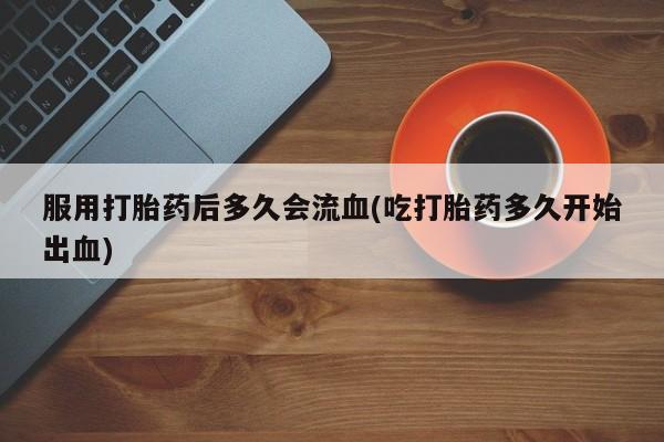 药流药购买方式服用打胎药后多久会流血(吃打胎药多久开始出血)