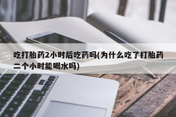 药流药购买方式吃打胎药2小时后吃药吗(为什么吃了打胎药二个小时能喝水吗)