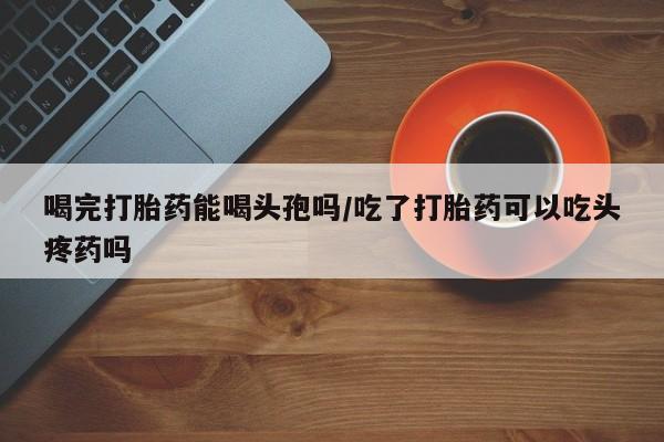 药流药购买方式喝完打胎药能喝头孢吗/吃了打胎药可以吃头疼药吗