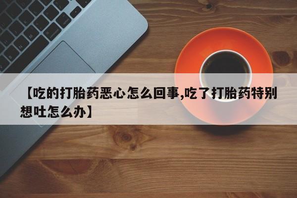 药流药购买方式【吃的打胎药恶心怎么回事,吃了打胎药特别想吐怎么办】