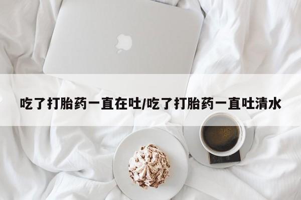 药流药购买方式吃了打胎药一直在吐/吃了打胎药一直吐清水