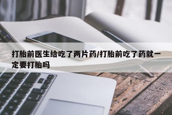 药流药购买方式打胎前医生给吃了两片药/打胎前吃了药就一定要打胎吗