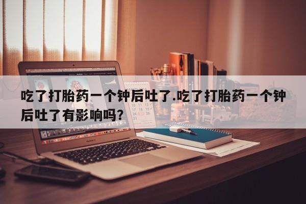 药流药购买方式吃了打胎药一个钟后吐了.吃了打胎药一个钟后吐了有影响吗？