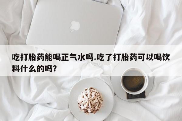 药流药购买方式吃打胎药能喝正气水吗.吃了打胎药可以喝饮料什么的吗？