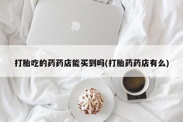 药流药购买方式打胎吃的药药店能买到吗(打胎药药店有么)