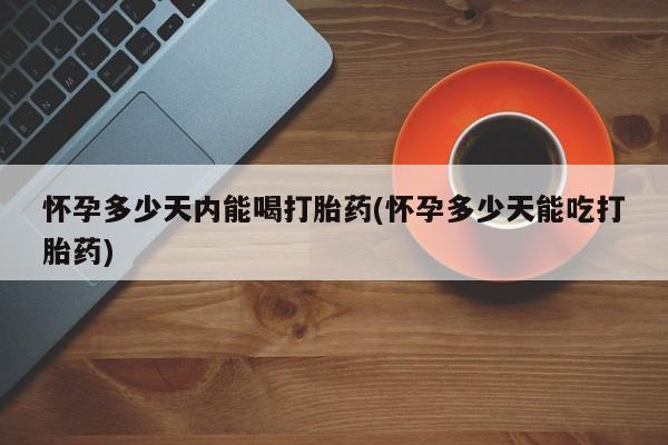 药流药购买方式怀孕多少天内能喝打胎药(怀孕多少天能吃打胎药)