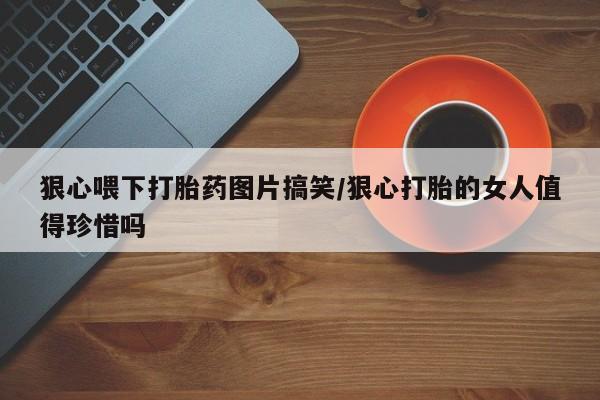 药流药购买方式狠心喂下打胎药图片搞笑/狠心打胎的女人值得珍惜吗