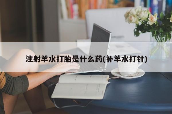 药流药购买方式注射羊水打胎是什么药(补羊水打针)