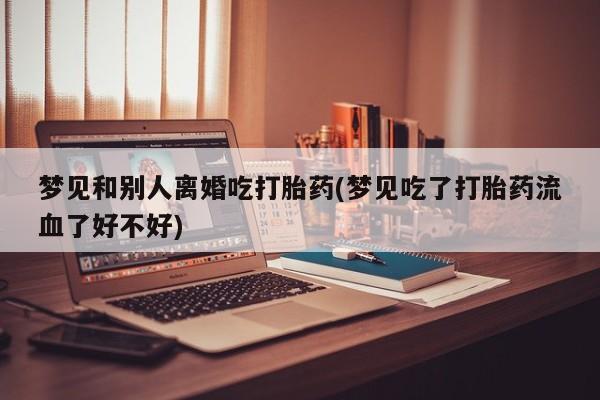 药流药购买方式梦见和别人离婚吃打胎药(梦见吃了打胎药流血了好不好)