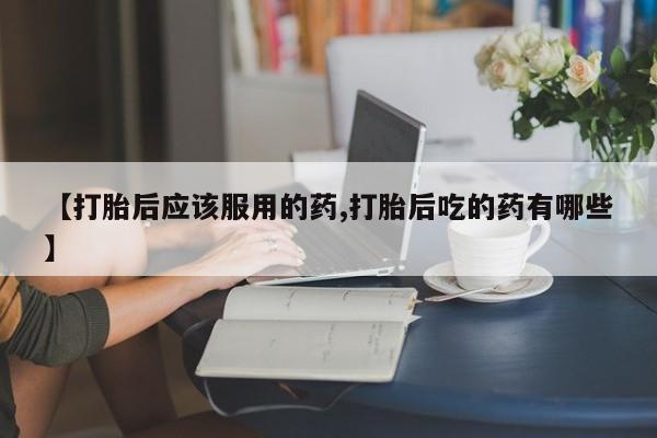 药流药购买方式【打胎后应该服用的药,打胎后吃的药有哪些】
