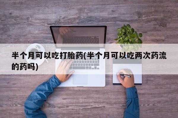 药流药购买方式半个月可以吃打胎药(半个月可以吃两次药流的药吗)