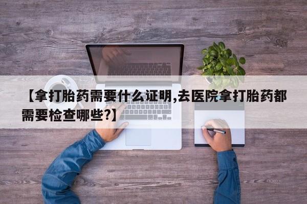药流药购买方式【拿打胎药需要什么证明,去医院拿打胎药都需要检查哪些?】