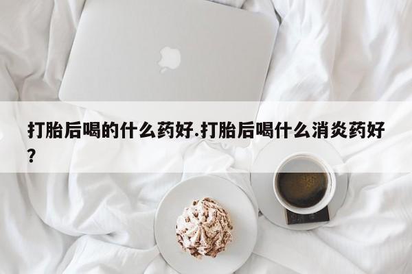 药流药购买方式打胎后喝的什么药好.打胎后喝什么消炎药好？