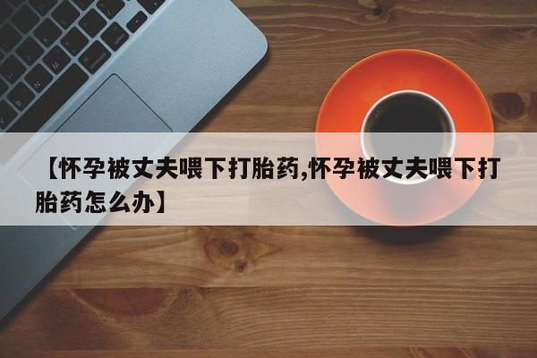 药流药购买方式【怀孕被丈夫喂下打胎药,怀孕被丈夫喂下打胎药怎么办】