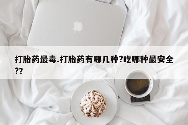 药流药购买方式打胎药最毒.打胎药有哪几种?吃哪种最安全?？