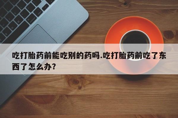 药流药购买方式吃打胎药前能吃别的药吗.吃打胎药前吃了东西了怎么办？