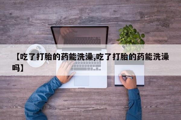药流药购买方式【吃了打胎的药能洗澡,吃了打胎的药能洗澡吗】