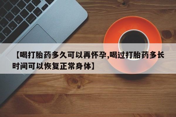 药流药购买方式【喝打胎药多久可以再怀孕,喝过打胎药多长时间可以恢复正常身体】