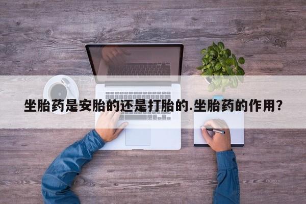 药流药购买方式坐胎药是安胎的还是打胎的.坐胎药的作用？